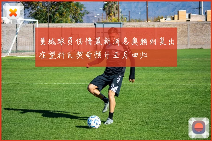 曼城球员伤情最新消息奥赖利复出在望科瓦契奇预计五月回归