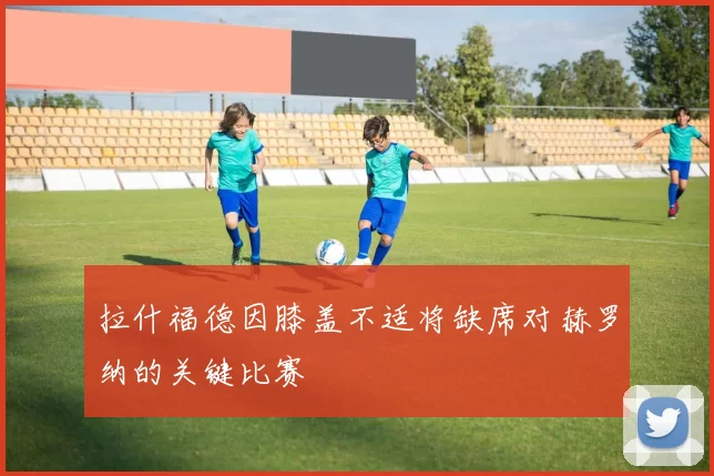 拉什福德因膝盖不适将缺席对赫罗纳的关键比赛