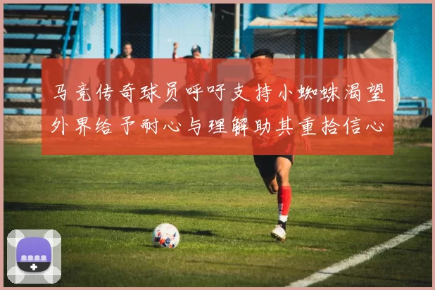 马竞传奇球员呼吁支持小蜘蛛渴望外界给予耐心与理解助其重拾信心