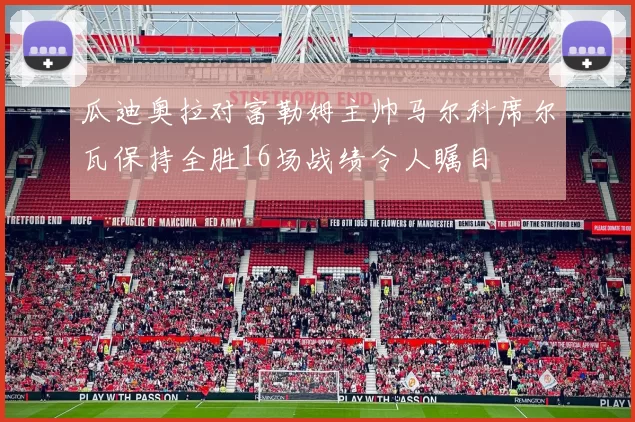 瓜迪奥拉对富勒姆主帅马尔科席尔瓦保持全胜16场战绩令人瞩目