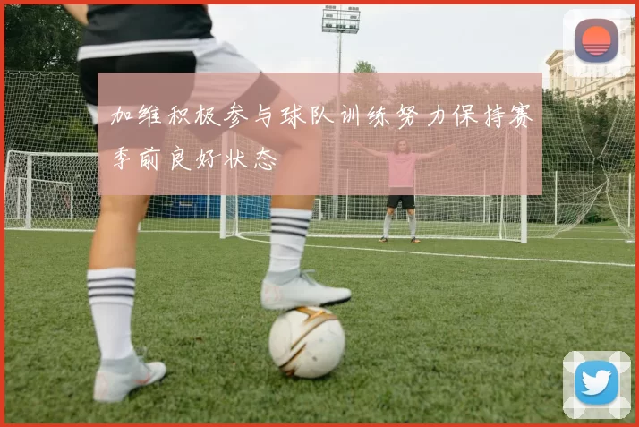加维积极参与球队训练努力保持赛季前良好状态