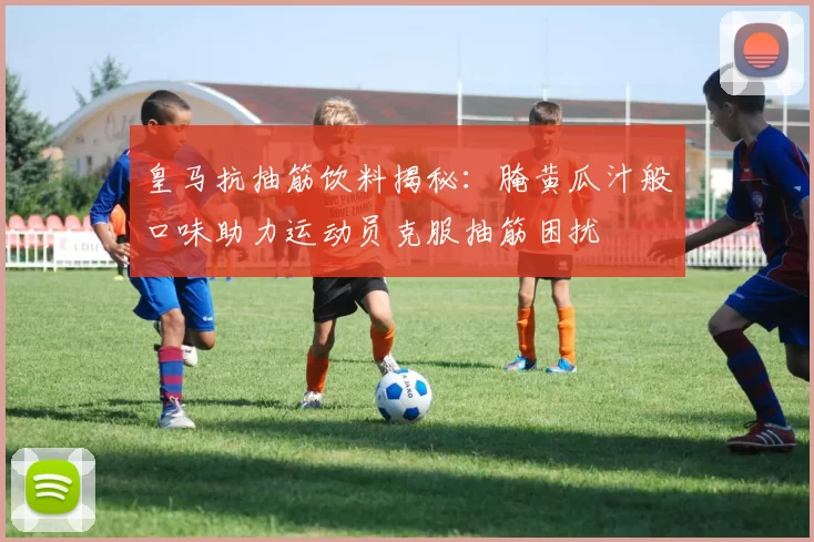 皇马抗抽筋饮料揭秘：腌黄瓜汁般口味助力运动员克服抽筋困扰