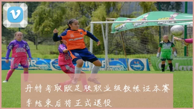 丹特考取欧足联职业级教练证本赛季结束后将正式退役