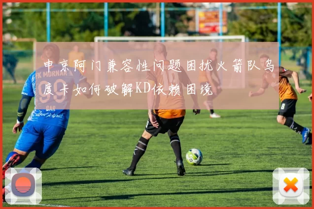 申京阿门兼容性问题困扰火箭队乌度卡如何破解KD依赖困境