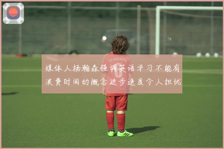 媒体人杨瀚森强调英语学习不能有浪费时间的概念进步速度令人担忧
