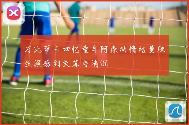 万比萨卡回忆童年阿森纳情结曼联生涯感到失落与消沉