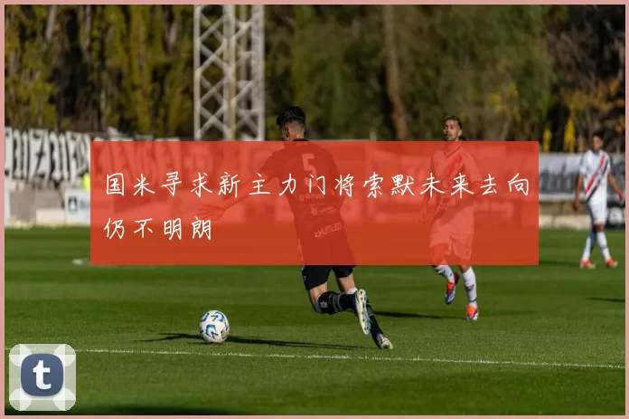 国米寻求新主力门将索默未来去向仍不明朗