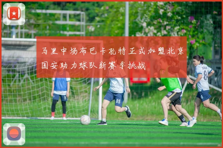 马里中场布巴卡孔特正式加盟北京国安助力球队新赛季挑战