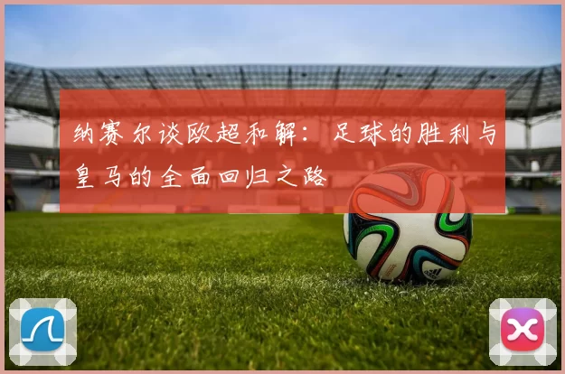 纳赛尔谈欧超和解：足球的胜利与皇马的全面回归之路