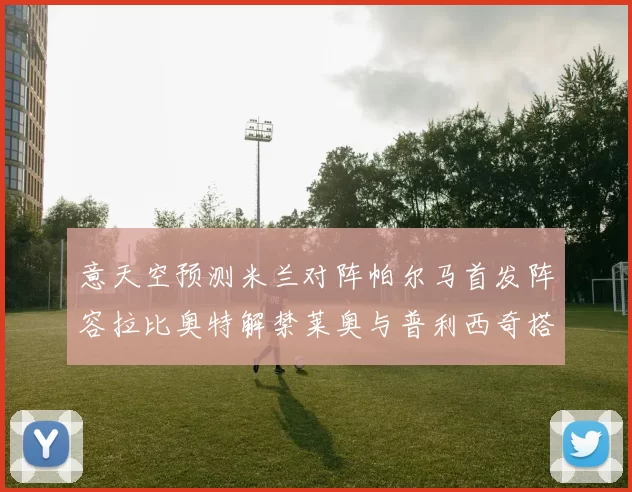 意天空预测米兰对阵帕尔马首发阵容拉比奥特解禁莱奥与普利西奇搭档出战