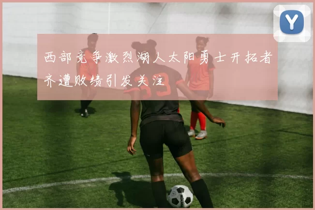 西部竞争激烈湖人太阳勇士开拓者齐遭败绩引发关注