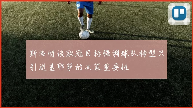 斯洛特谈欧冠目标强调球队转型只引进基耶萨的决策重要性