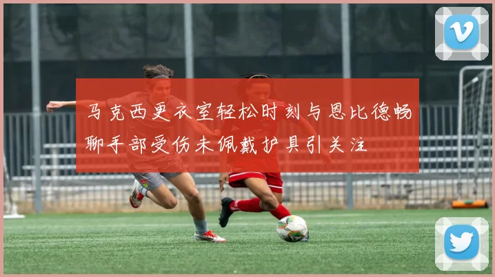 马克西更衣室轻松时刻与恩比德畅聊手部受伤未佩戴护具引关注