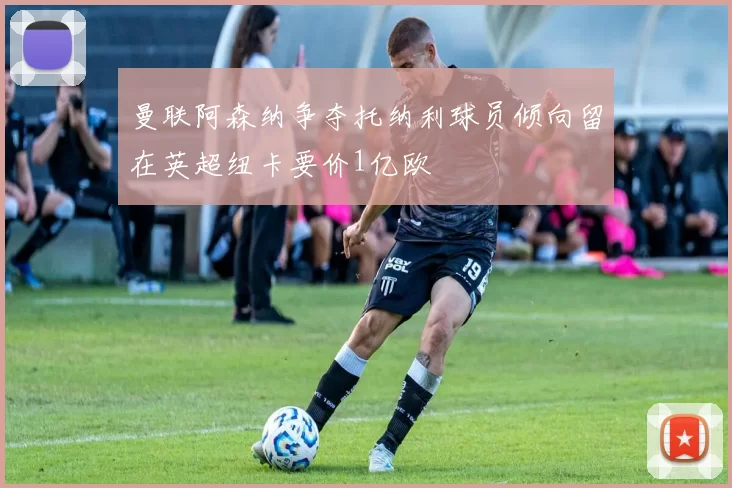 曼联阿森纳争夺托纳利球员倾向留在英超纽卡要价1亿欧