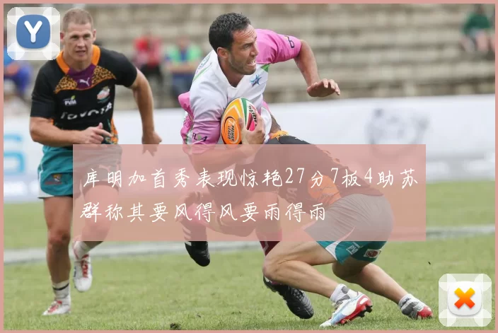 库明加首秀表现惊艳27分7板4助苏群称其要风得风要雨得雨